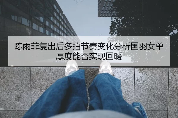 陈雨菲复出后多拍节奏变化分析国羽女单厚度能否实现回暖