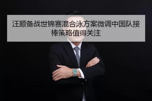 汪顺备战世锦赛混合泳方案微调中国队接棒策略值得关注