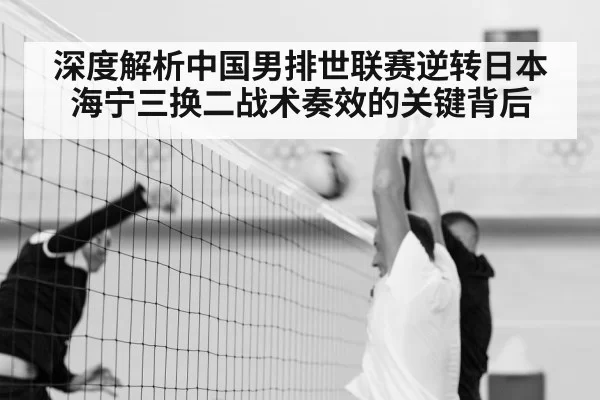 深度解析中国男排世联赛逆转日本 海宁三换二战术奏效的关键背后
