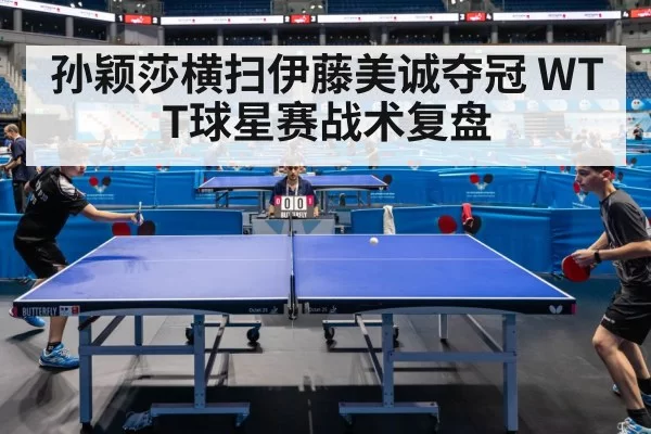 孙颖莎横扫伊藤美诚夺冠 WTT球星赛战术复盘