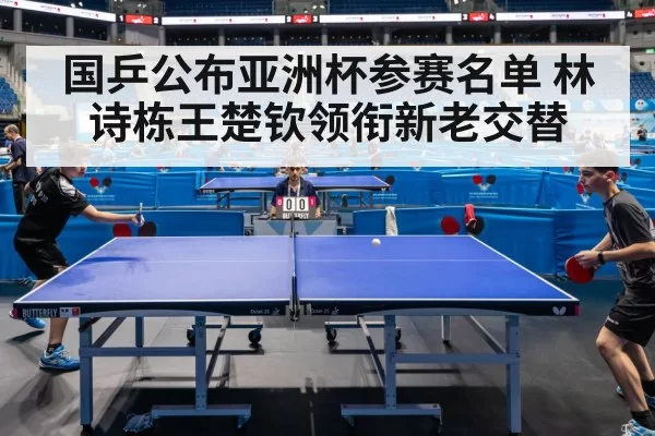 国乒公布亚洲杯参赛名单 林诗栋王楚钦领衔新老交替
